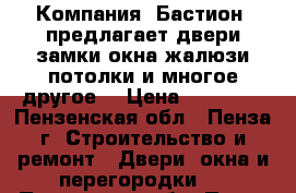 Компания «Бастион» предлагает:двери,замки,окна,жалюзи,потолки и многое другое! › Цена ­ 10 000 - Пензенская обл., Пенза г. Строительство и ремонт » Двери, окна и перегородки   . Пензенская обл.,Пенза г.